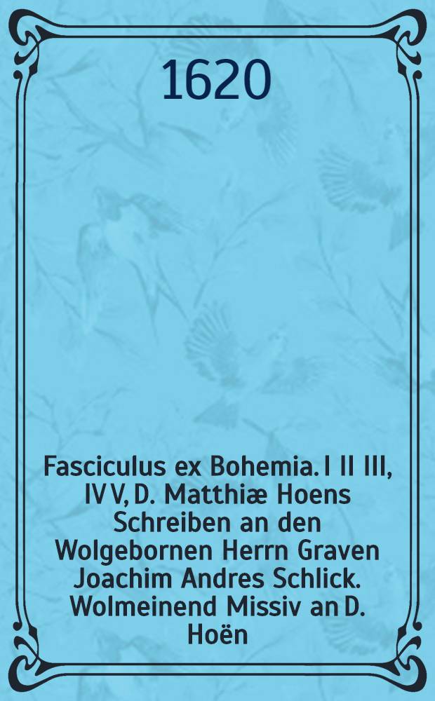 Fasciculus ex Bohemia. I II III, IV V, D. Matthiæ Hoens Schreiben an den Wolgebornen Herrn Graven Joachim Andres Schlick. Wolmeinend Missiv an D. Hoën, wegen seines schreibens, so er an den Wolgebornen Herrn Graven gethan. Kurtze Widerholung, wie und wie fern sich D. Martin Luther mit den Reformirten verglichen habe. Item : Wie viel Lutheraner mit den Reformirten gute brüderliche Einigkeit halten. Und wie fürneme Lutheraner allen Streit, den sie mit den Reformirten haben, nur auff etliche Punct in vier Artickel stellen. Darauß augenscheinlich zu sehen, wie unbillicher Weise D. Hoe die Reformiretn ohne Unterscheid fur Orientalische Antichristen oder Türcken helt und außschreiet