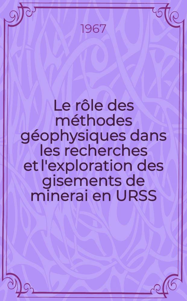 Le rôle des méthodes géophysiques dans les recherches et l'exploration des gisements de minerai en URSS : Conférence faite au Séminaire interrégional de l'ONU concernant les méthodes nouvelles de prospection minière, en soulignant les méthodes géophysiques, qui a eu lieu à Moscou, en soulignant les méthodes géophysique, qui a eu lieu à Moscou, en juillet 1967