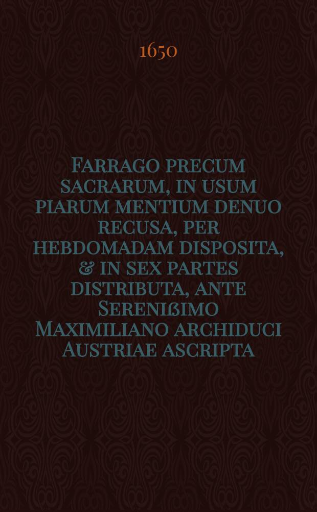 Farrago precum sacrarum, in usum piarum mentium denuo recusa, per hebdomadam disposita, & in sex partes distributa, ante Serenißimo Maximiliano archiduci Austriae ascripta, per suorum familiarium quendam congesta ac in lucem edita, nunc recusa