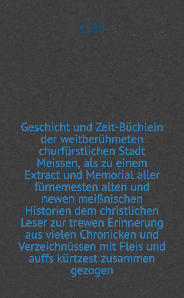 Geschicht und Zeit-Büchlein der weitberühmeten churfürstlichen Stadt Meissen, als zu einem Extract und Memorial aller fürnemesten alten und newen meißnischen Historien dem christlichen Leser zur trewen Erinnerung aus vielen Chronicken und Verzeichnüssen mit Fleis und auffs kürtzest zusammen gezogen