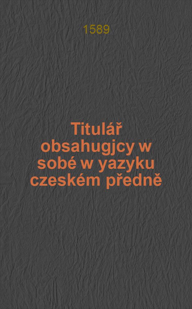 Titulář obsahugjcy w sobé w yazyku czeském předně : Formy listůw wsseliyakých w potřebách lidskych, a tytule stawůw duchownijch a swětskóch, potom y giné některé přidané wěcy w ceském y německé yazyku ..