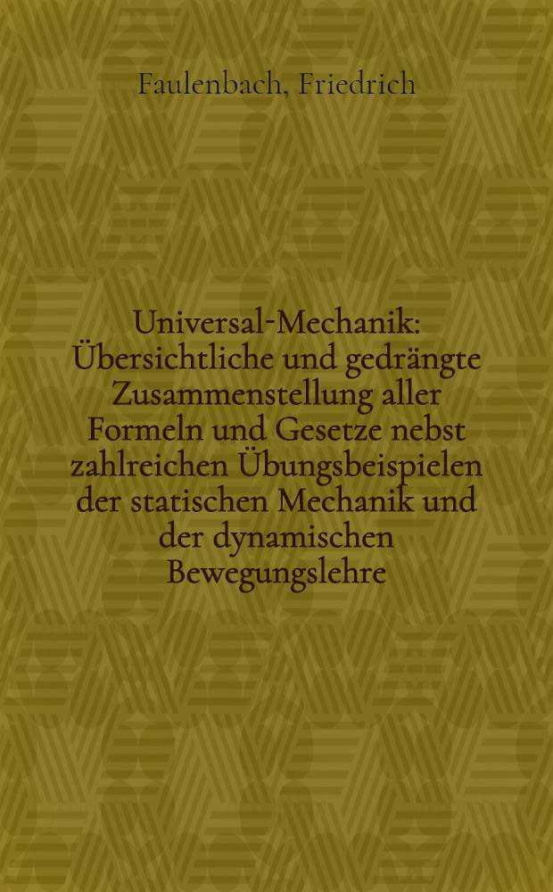 Universal-Mechanik : Übersichtliche und gedrängte Zusammenstellung aller Formeln und Gesetze nebst zahlreichen Übungsbeispielen der statischen Mechanik und der dynamischen Bewegungslehre ..