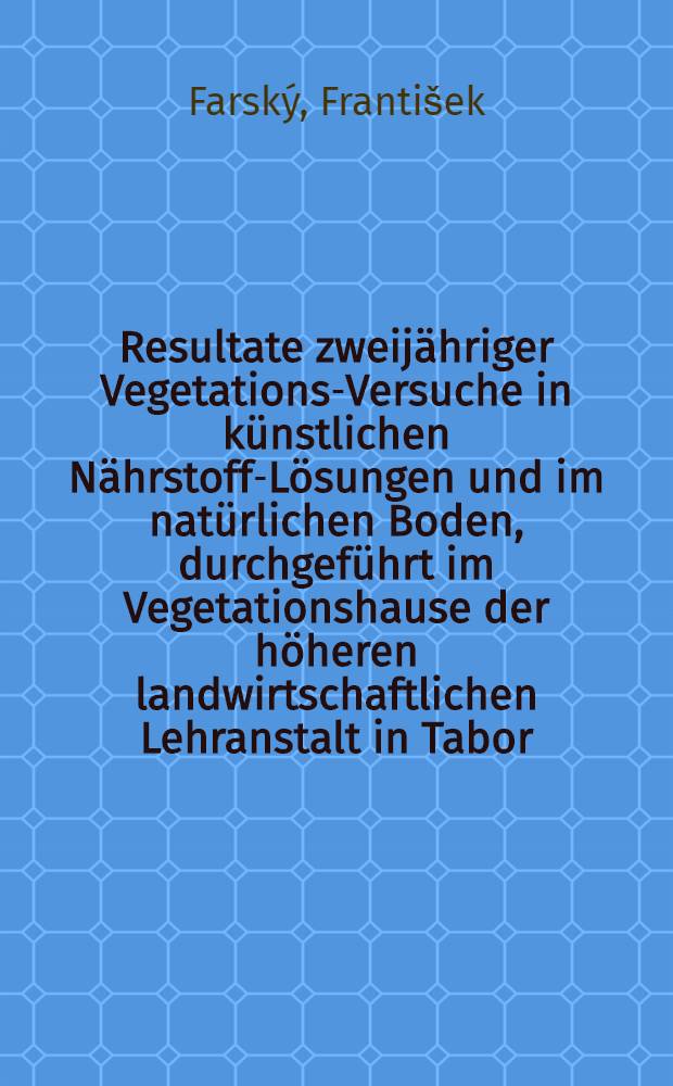 Resultate zweijähriger Vegetations-Versuche in künstlichen Nährstoff-Lösungen und im natürlichen Boden, durchgeführt im Vegetationshause der höheren landwirtschaftlichen Lehranstalt in Tabor