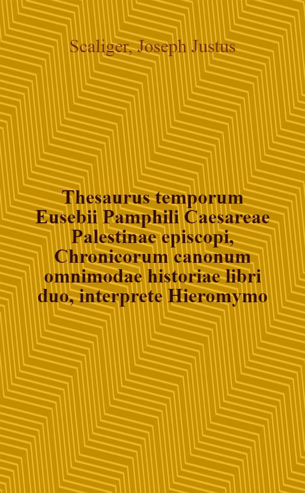 Thesaurus temporum Eusebii Pamphili Caesareae Palestinae episcopi, Chronicorum canonum omnimodae historiae libri duo, interprete Hieromymo: ex fide vetustissimorum codicum castigati : Item autores omnes derelicta ab Eusebio et Hieronymo continuantes ... : Opera ac studio Josephi Justi Scaligeri, Julii Caesaris à Burden filii : Ejusdem Josephi Scaligeri Isagogicorum chronologiae canonum libri tres ad Eusebii Chronica et doctrinam de temporibus admodum, necessarii: cum Duobus indicibus rerum ed autorum. Animadvertiones in Chronologica Eusebii .... Isagogicorum chronologiae canonum libri tres ...