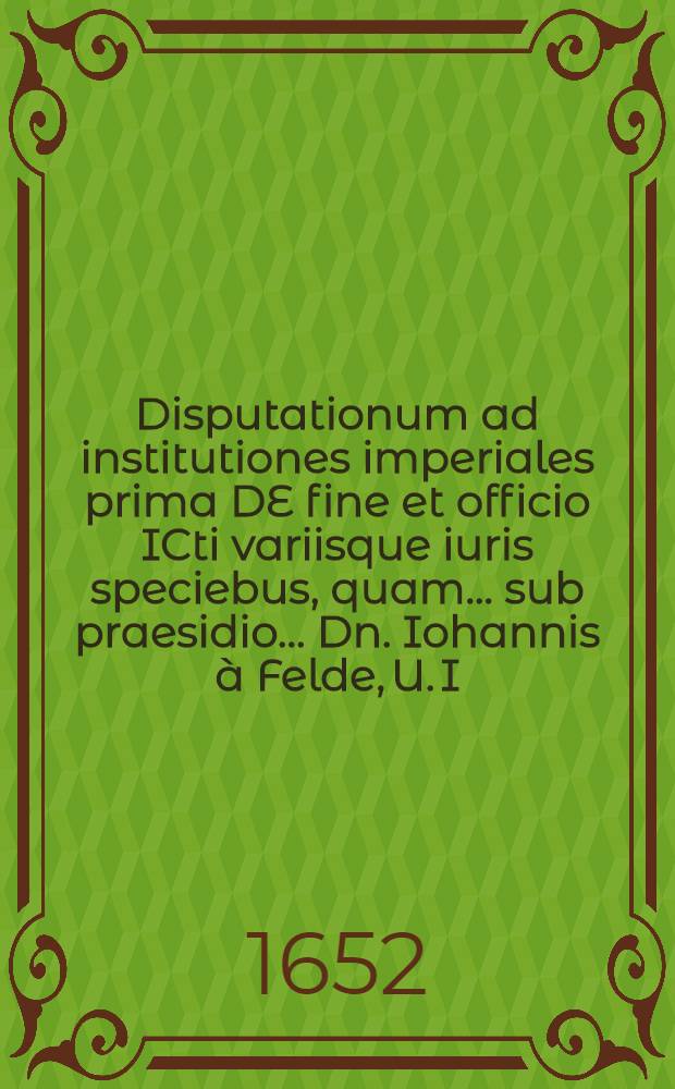 Disputationum ad institutiones imperiales prima DE fine et officio ICti variisque iuris speciebus, quam ... sub praesidio ... Dn. Iohannis à Felde, U. I. D. ..., publicae velitationi exponit Iohan Lohman Riga-Livonus ad diem Octobris