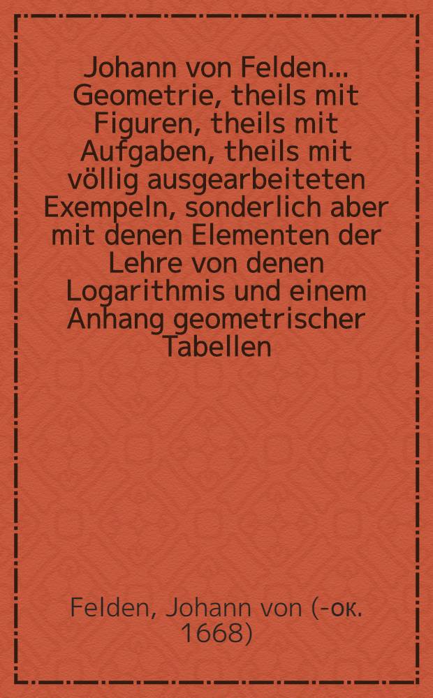 Johann von Felden ... Geometrie, theils mit Figuren, theils mit Aufgaben, theils mit völlig ausgearbeiteten Exempeln, sonderlich aber mit denen Elementen der Lehre von denen Logarithmis und einem Anhang geometrischer Tabellen