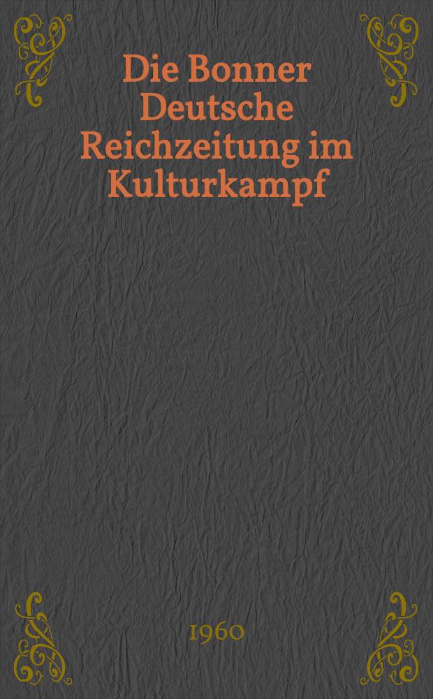 Die Bonner Deutsche Reichzeitung im Kulturkampf : Ein Beitrag zur preußisch-deutschen Geschichte im 19. Jahrhundert : Inaug.-Diss. zur Erlangung des Doktorgrades der Philosophischen Fakultät der ... Univ. zu München