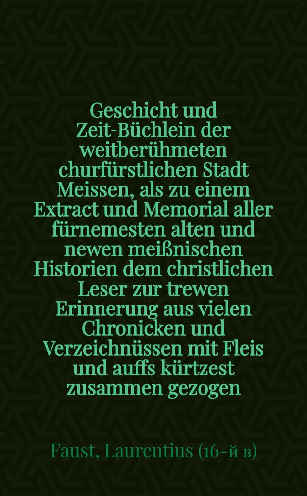 Geschicht und Zeit-Büchlein der weitberühmeten churfürstlichen Stadt Meissen, als zu einem Extract und Memorial aller fürnemesten alten und newen meißnischen Historien dem christlichen Leser zur trewen Erinnerung aus vielen Chronicken und Verzeichnüssen mit Fleis und auffs kürtzest zusammen gezogen ...