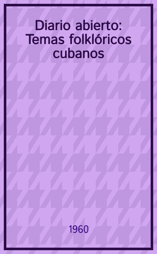 Diario abierto : Temas folklóricos cubanos : Lingüística, mito, poesía, leyendas, sucesos del pueblo, fiestas, canturías, dichos, refranes, idiosincrasia, vidas, creencias, actitudes, juegos, metafísica, filosofías populares