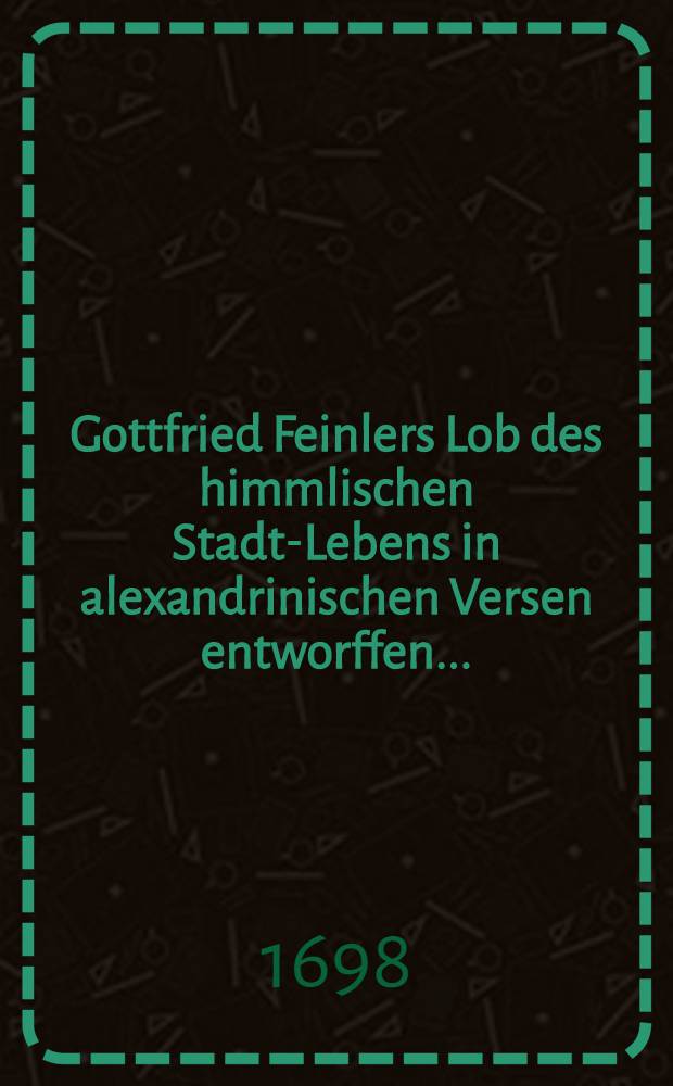 Gottfried Feinlers Lob des himmlischen Stadt-Lebens in alexandrinischen Versen entworffen ...