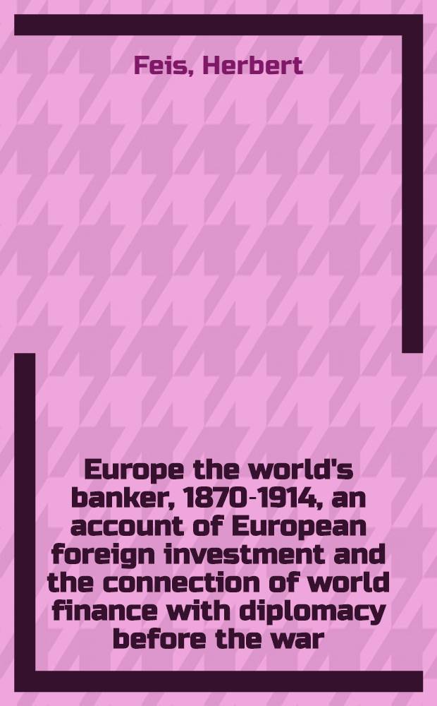 Europe the world's banker, 1870-1914, an account of European foreign investment and the connection of world finance with diplomacy before the war