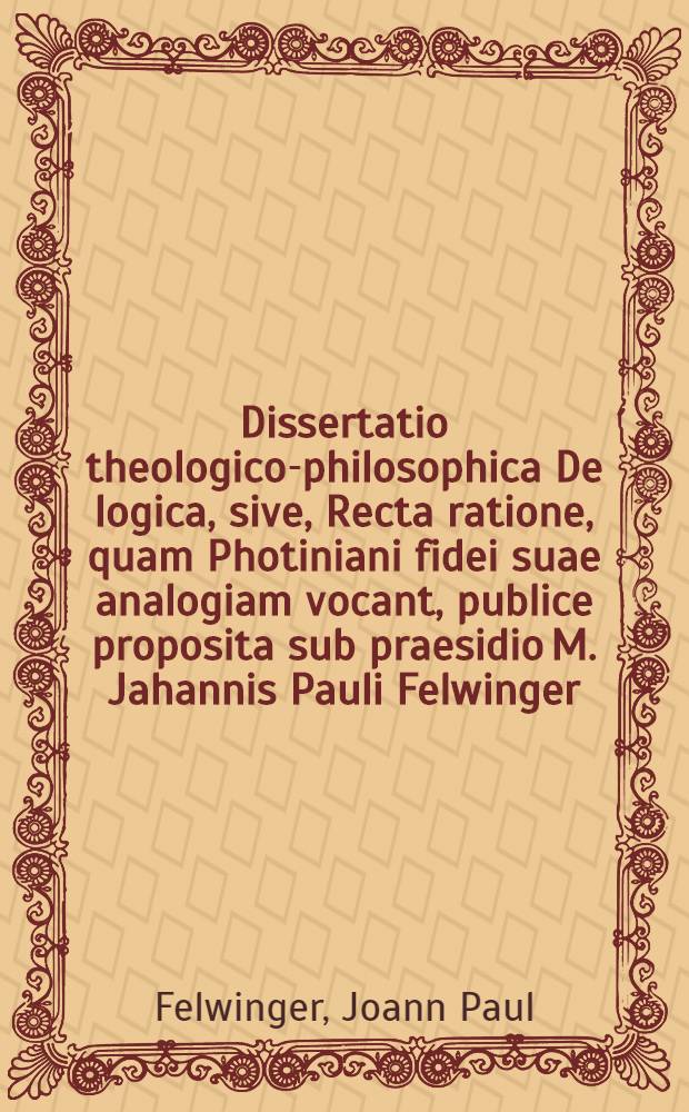 Dissertatio theologico-philosophica De logica, sive, Recta ratione, quam Photiniani fidei suae analogiam vocant, publice proposita sub praesidio M. Jahannis Pauli Felwinger ... respondente Andrea Zeltner Altdorphino a. d. Aprilis, anno CIƆIƆⅭⅬⅩⅠⅤ