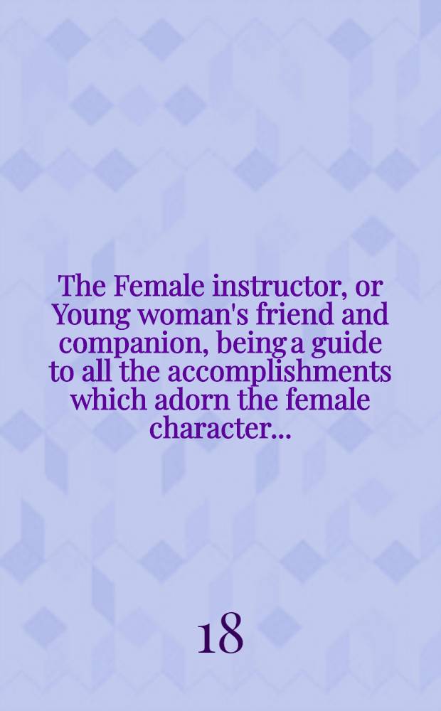 The Female instructor, or Young woman's friend and companion, being a guide to all the accomplishments which adorn the female character ... : To which are added a select system of cookery ... and directions to servants of every description