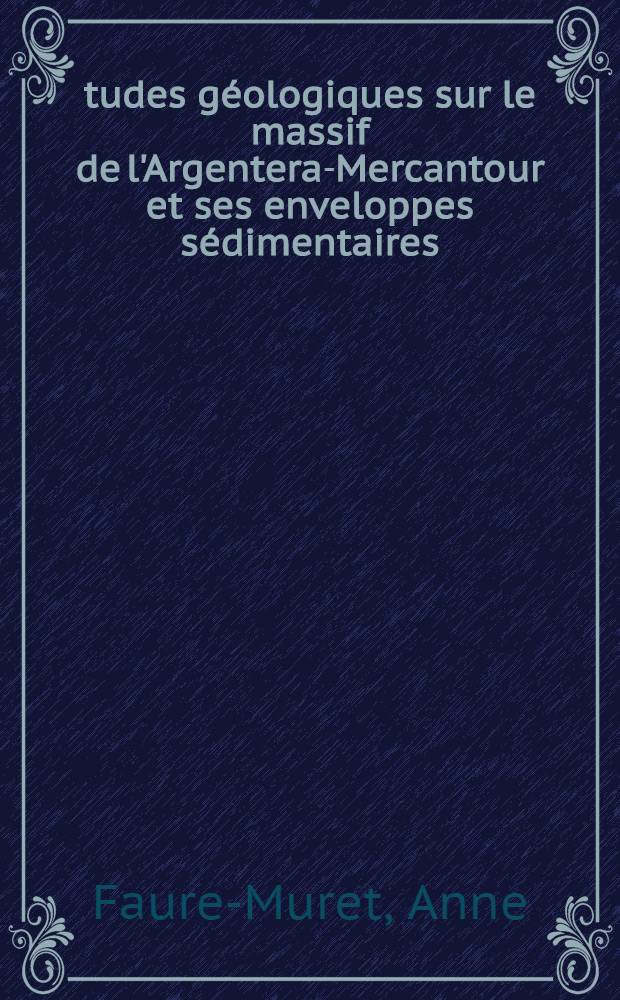 Études géologiques sur le massif de l'Argentera-Mercantour et ses enveloppes sédimentaires: 1-re thèse: Les lacunes dans les séries sédimentaires marines; Propositions données par la Faculté: 2-e thèse: Thèses présentées à ... l'Univ. de Paris pour obtenir le grade de docteur ès sciences naturelles / par Anne Faure-Muret