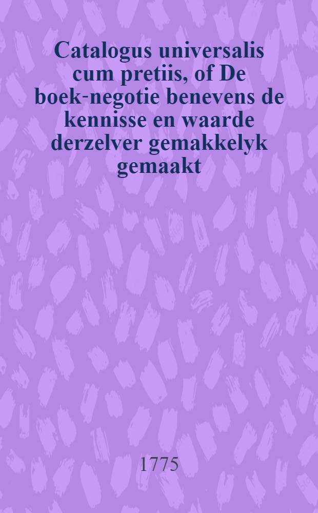 Catalogus universalis cum pretiis, of De boek-negotie benevens de kennisse en waarde derzelver gemakkelyk gemaakt : Zynde eene verzameling van eenige duizenden van boeken, zoo in het latyn, fransch als nederduitsch, ... zedert den jaare 1709 tot 1771, in eene alphabetische order geschikt ... : Beginnende van de uitvinding der druk-konst tot deeze tyd : Zeer nuttig niet alleen voor veele boekhandelaaren en derzelver leerlingen of knegts, maar niet te missen van professoren, predikanten, doctoren, studenten, en alle die geene die maar eenige lief hebbery voor de kennisse waarde der boeken heeft ..