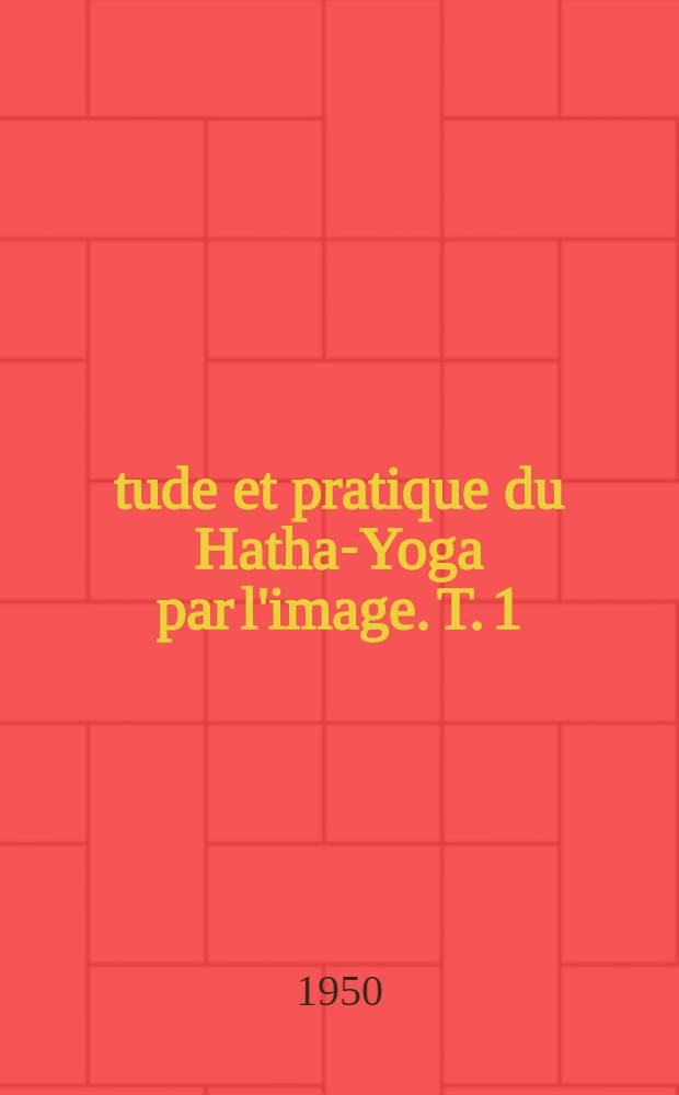 Étude et pratique du Hatha-Yoga par l'image. T. 1 : Les premiers pas