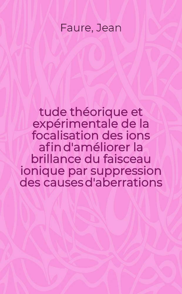 Étude théorique et expérimentale de la focalisation des ions afin d'améliorer la brillance du faisceau ionique par suppression des causes d'aberrations: 1-re thèse; Propositions données par la Faculté: 2-e thèse: Thèses présentées à la Faculté des sciences de l'Univ. de Paris ... / par Jean Faure
