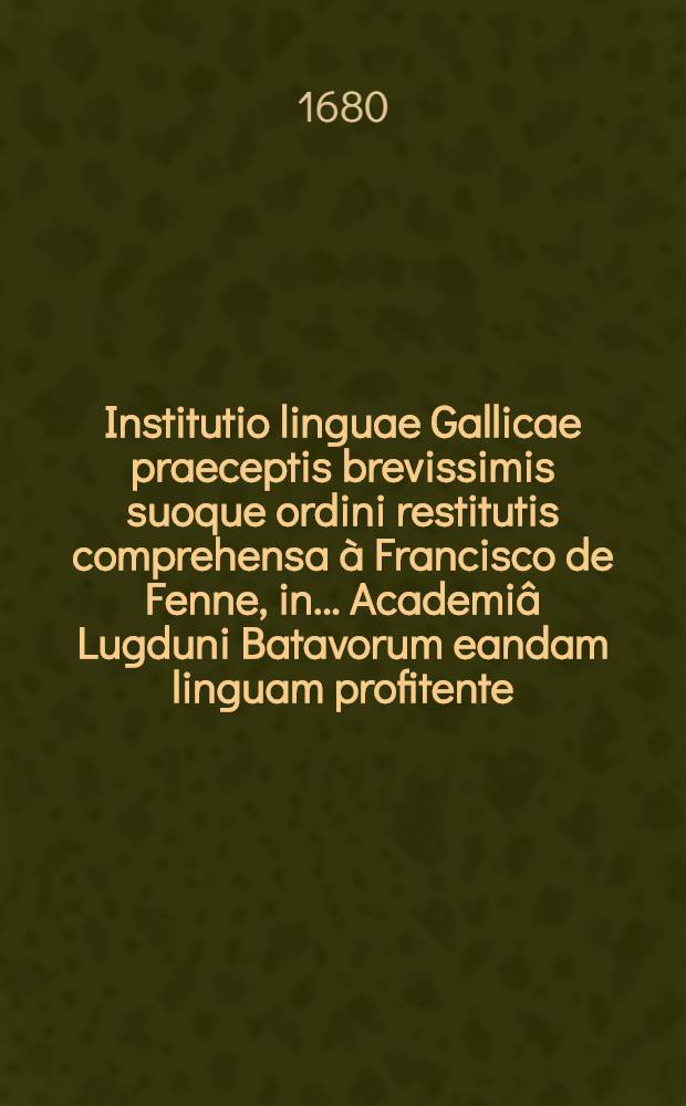 Institutio linguae Gallicae praeceptis brevissimis suoque ordini restitutis comprehensa à Francisco de Fenne, in ... Academiâ Lugduni Batavorum eandam linguam profitente : Quarto ab ipso recognita, & multis observationibus locupletata, in quâ de novo accessit Indiculus dictionum atque phrasium in familiari sermone occurentium