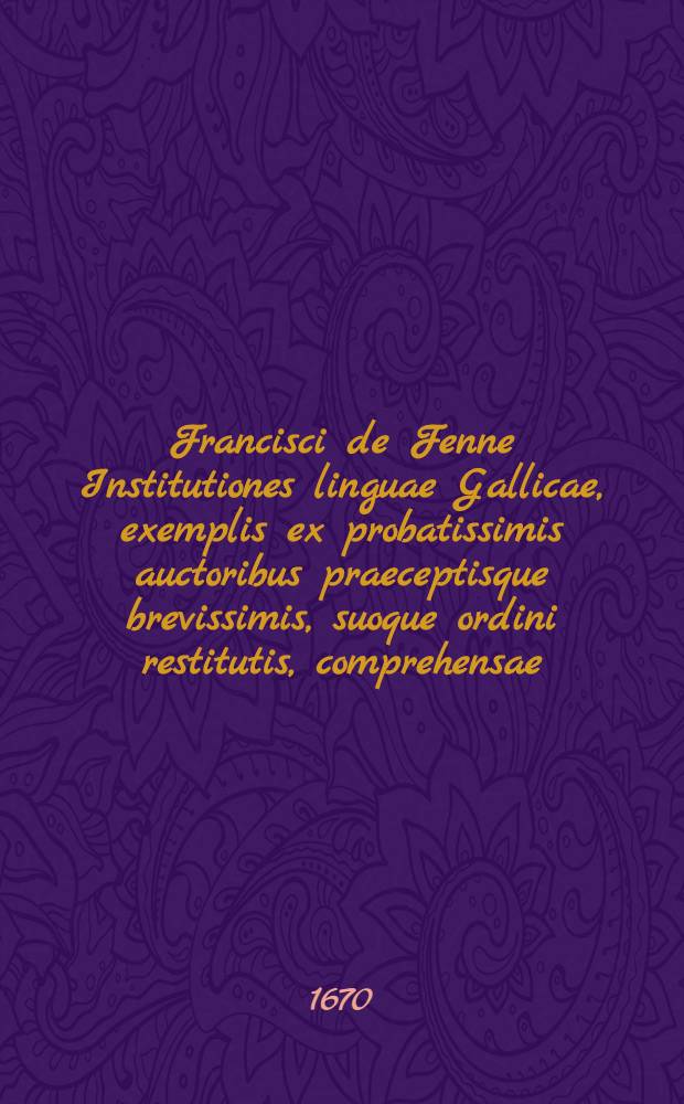 Francisci de Fenne Institutiones linguae Gallicae, exemplis ex probatissimis auctoribus praeceptisque brevissimis, suoque ordini restitutis, comprehensae, inspersis, ubi id fieri oportuit, D. de Bauglelas, observationibus aureis, quibus accedit Bibliotheca facundissimorum Galliae scriptorum, cum accurata Conscribendarum epistolarum methodo