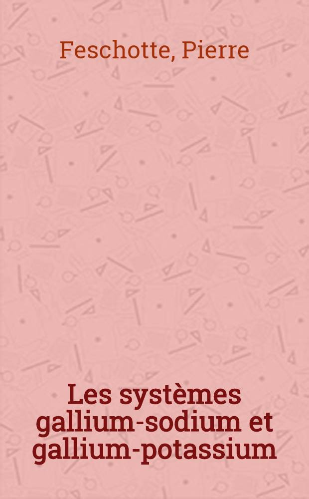 Les systèmes gallium-sodium et gallium-potassium: 1-re thèse; Propositions données par la Faculté: 2-e thèse: Thèse présentées à ... l'Univ. de Paris ... / par Pierre Feschotte