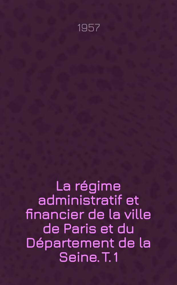 La régime administratif et financier de la ville de Paris et du Département de la Seine. T. 1 : Histoire des administrations parisiennes. Évolution de l'agglomération parisienne (problèmes et solutions)