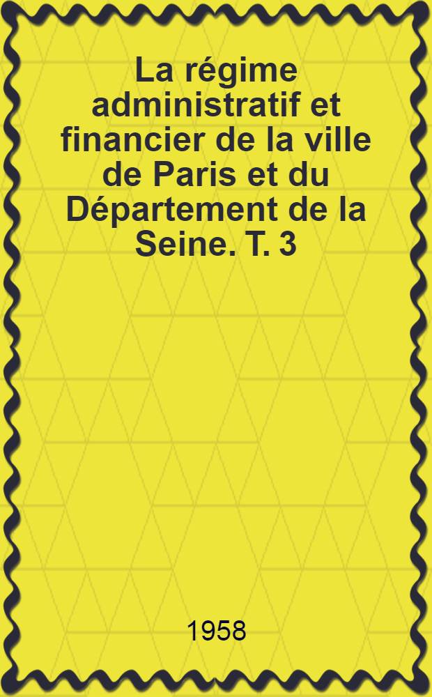 La régime administratif et financier de la ville de Paris et du Département de la Seine. T. 3 : Le Conseil municipal de la ville de Paris. Le Conseil général du Département de la Seine. Les communes suburbaines