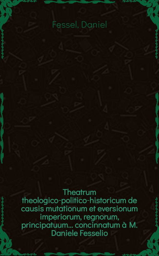 Theatrum theologico-politico-historicum de causis mutationum et eversionum imperiorum, regnorum, principatuum ... concinnatum &agrave; M. Daniele Fesselio