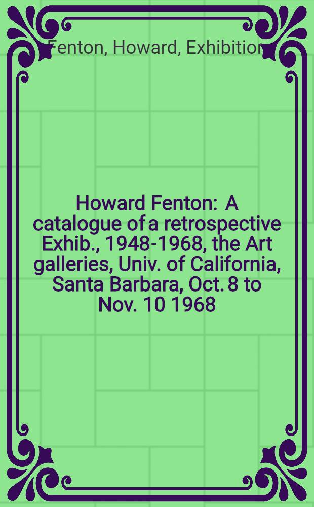 Howard Fenton : A catalogue of a retrospective Exhib., 1948-1968, the Art galleries, Univ. of California, Santa Barbara, Oct. 8 to Nov. 10 1968