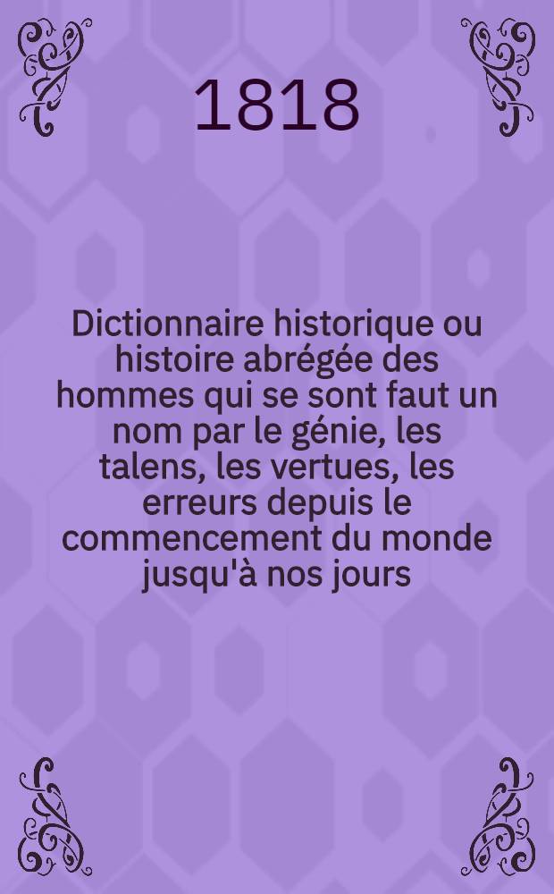 Dictionnaire historique ou histoire abrégée des hommes qui se sont faut un nom par le génie, les talens, les vertues, les erreurs depuis le commencement du monde jusqu'à nos jours. T. 1