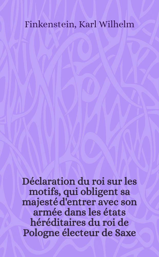 D&eacute;claration du roi sur les motifs, qui obligent sa majest&eacute; d'entrer avec son arm&eacute;e dans les &eacute;tats h&eacute;r&eacute;ditaires du roi de Pologne &eacute;lecteur de Saxe