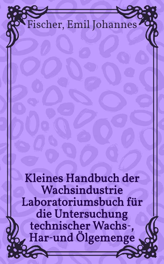 Kleines Handbuch der Wachsindustrie Laboratoriumsbuch für die Untersuchung technischer Wachs-, Harz- und Ölgemenge
