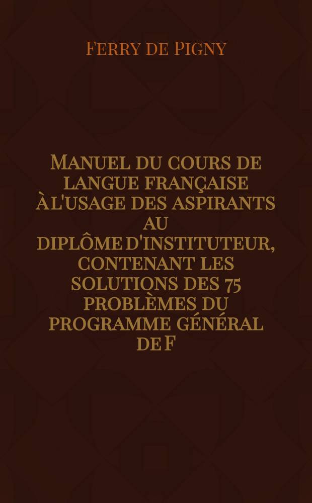 Manuel du cours de langue française à l'usage des aspirants au diplôme d'instituteur, contenant les solutions des 75 problèmes du programme général de F. de P. Rédigées par les élèves de sa méthodes, a St. Pétersbourg pendant les années 1854 et 1855