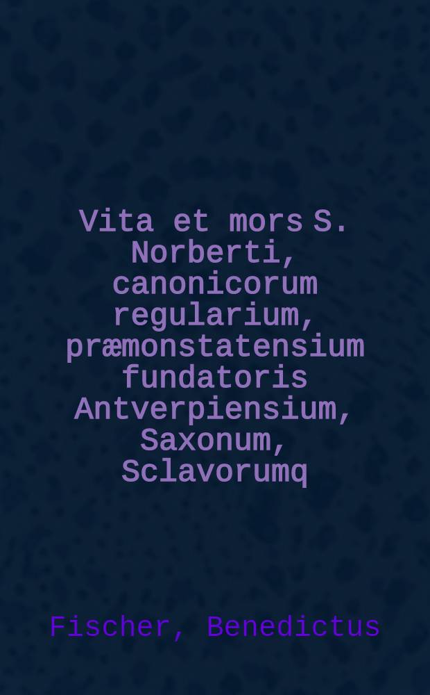 Vita et mors S. Norberti, canonicorum regularium, præmonstatensium fundatoris Antverpiensium, Saxonum, Sclavorumq; apostoli Magdeburgensis archiepiscopi, Regni Boëmiæ patroni, & totius Germanæ primatis