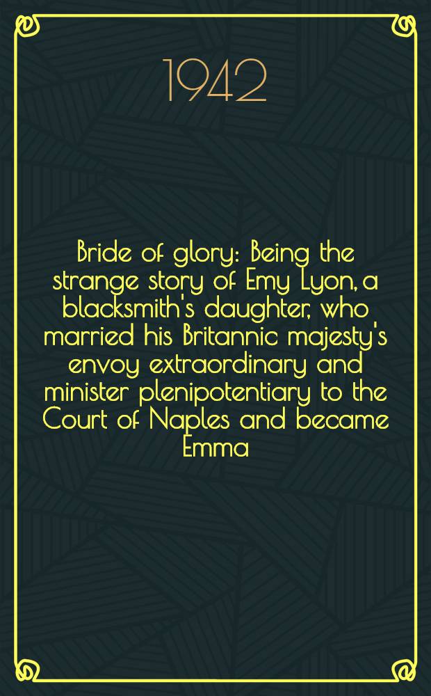 Bride of glory : Being the strange story of Emy Lyon, a blacksmith's daughter, who married his Britannic majesty's envoy extraordinary and minister plenipotentiary to the Court of Naples and became Emma, lady Hamilton, companion of royalty and the true friend of Vice -Admiral lord Nelson