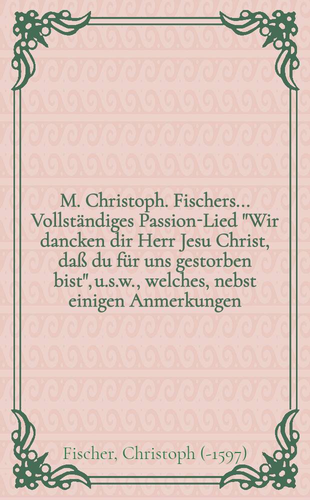 M. Christoph. Fischers ... Vollständiges Passion-Lied "Wir dancken dir Herr Jesu Christ, daß du für uns gestorben bist", u.s.w., welches, nebst einigen Anmerkungen, zur Beförderung verständiger Lieder-Andacht, volgender Gestallt communiciret M. Joh. Christoph. Olearius ...