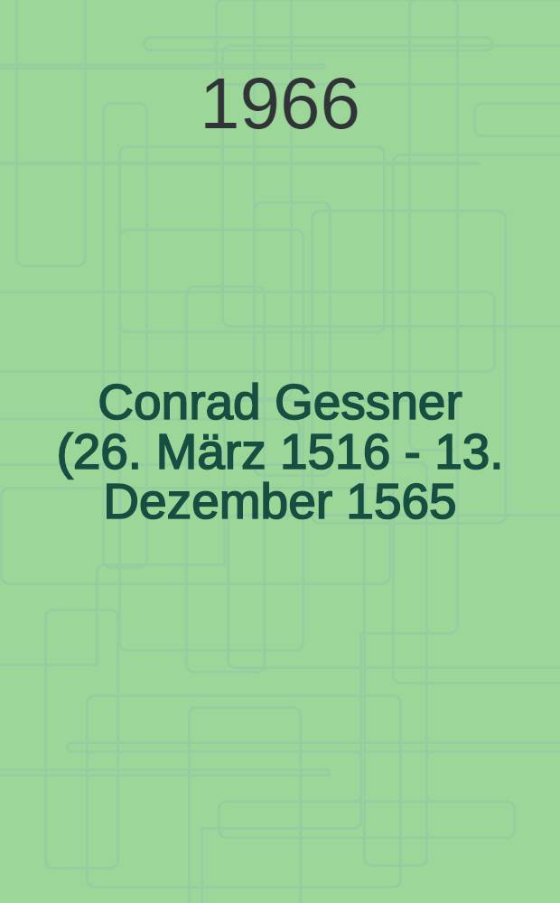 [Conrad Gessner (26. März 1516 - 13. Dezember 1565) : Leben und Werk : Zur Erinnerung an den 400. Todestag, den 13. Dezember 1965, des Grossen Zürcher Naturforschers, Universalhistorikers und Arztes