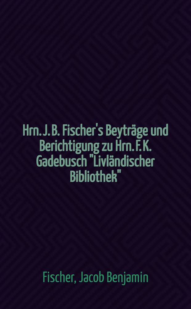 Hrn. J. B. Fischer's Beyträge und Berichtigung zu Hrn. F. K. Gadebusch "Livländischer Bibliothek" : Nebst andern kürzern Aufsätzen & c. : Der Nordischen Miscellaneen viertes Stück, von August Wilhelm Hupel