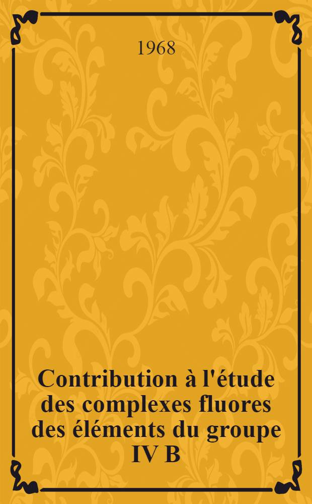 Contribution à l'étude des complexes fluores des éléments du groupe IV B : 1-re thèse présentée ... à la Faculté des sciences de l'Univ. de Strasbourg ..