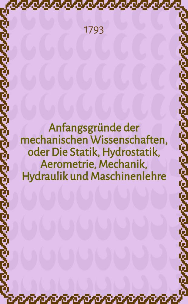 Anfangsgründe der mechanischen Wissenschaften, oder Die Statik, Hydrostatik, Aerometrie, Mechanik, Hydraulik und Maschinenlehre