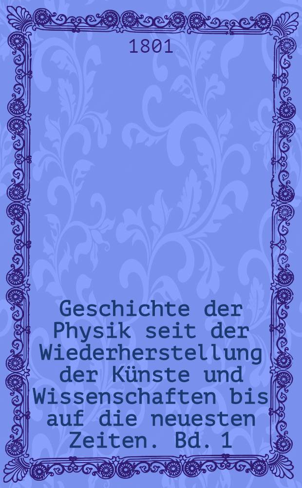 Geschichte der Physik seit der Wiederherstellung der Künste und Wissenschaften bis auf die neuesten Zeiten. Bd. 1