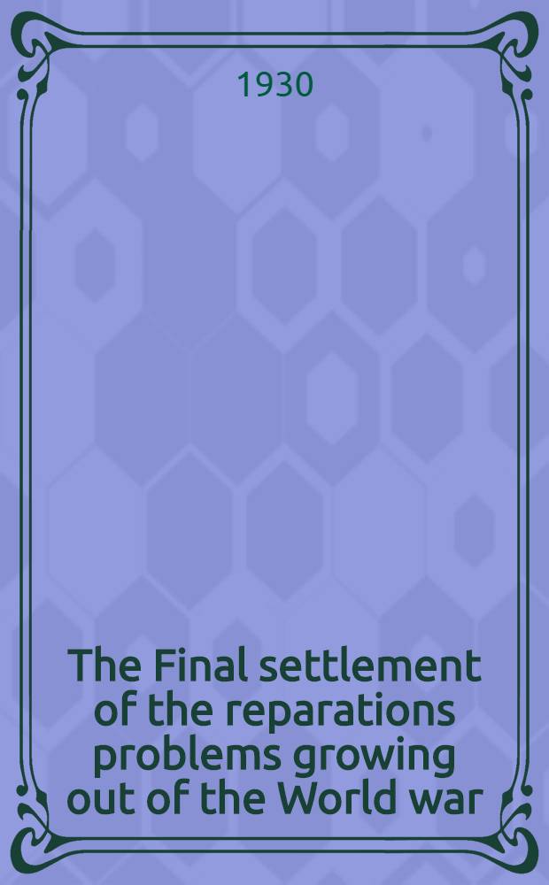 The Final settlement of the reparations problems growing out of the World war : Protocol, with annexes, approved at the plenary session of the Hague conference, Aug. 31, 1929 and agreements concluded at the Hague conference, Jan., 1930