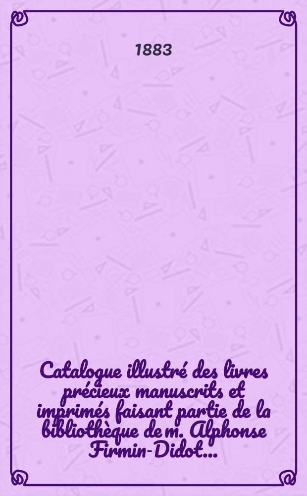 Catalogue illustr&eacute; des livres pr&eacute;cieux manuscrits et imprim&eacute;s faisant partie de la biblioth&egrave;que de m. Alphonse Firmin-Didot .. : Th&eacute;ologie.- Jurisprudence.- Sciences.- Arts.- Lettres.- Histoire