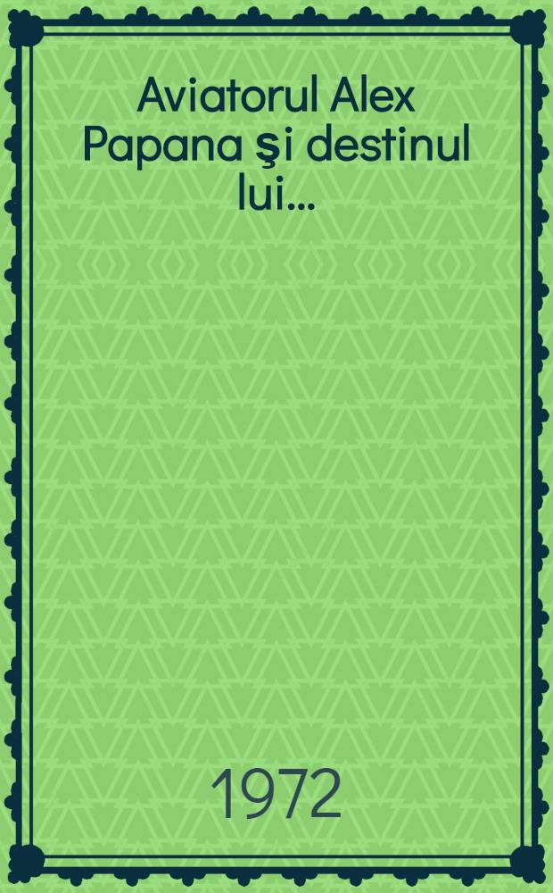 Aviatorul Alex Papana şi destinul lui ... : Povestiri din viaţa de triumfuri şi dureri a unui cutezător rom&acirc;n