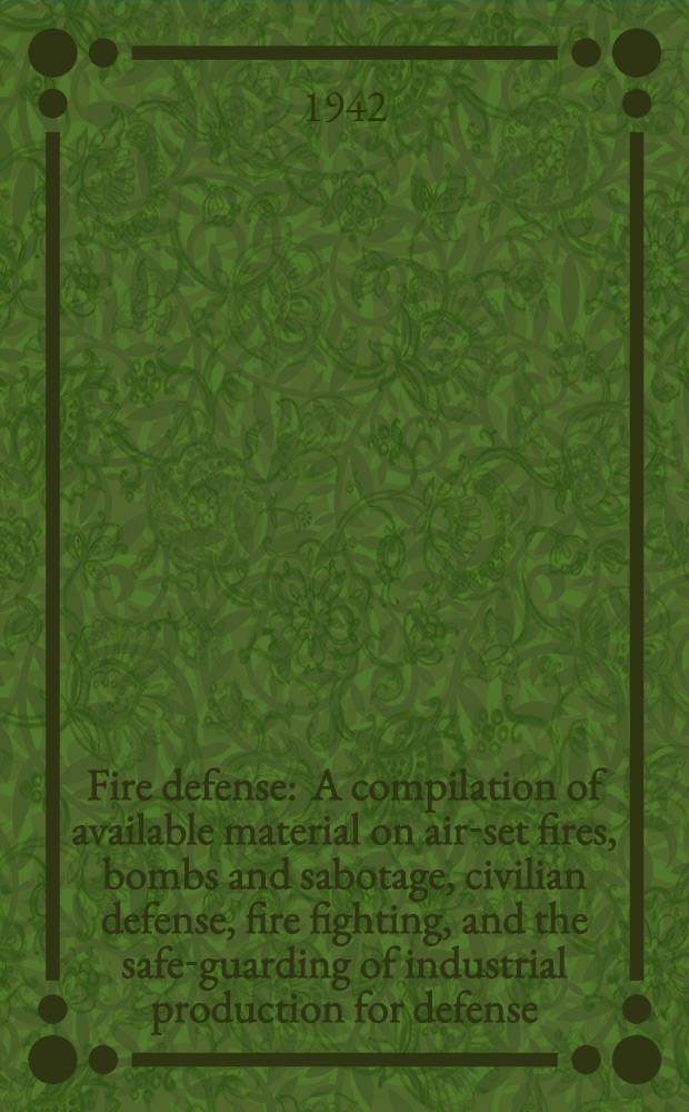 Fire defense : A compilation of available material on air-set fires, bombs and sabotage, civilian defense, fire fighting, and the safe-guarding of industrial production for defense