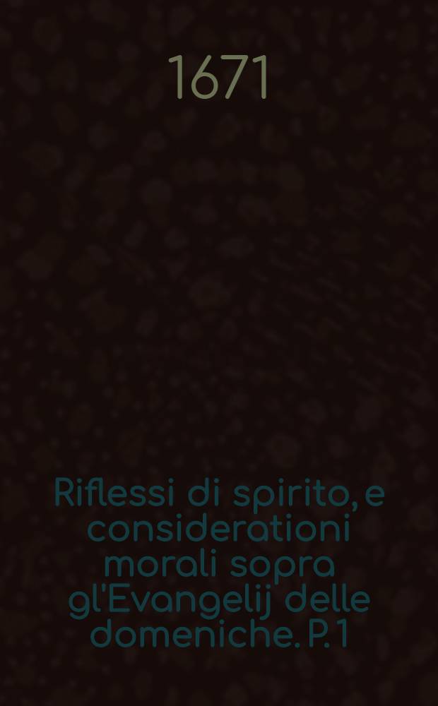Riflessi di spirito, e considerationi morali sopra gl'Evangelij delle domeniche. P. 1 : Che contiene le consideratione sopra gl'Evangekij, dalla 1. domenica d'avuento sino la domenica de quinquagesima inclusive ...