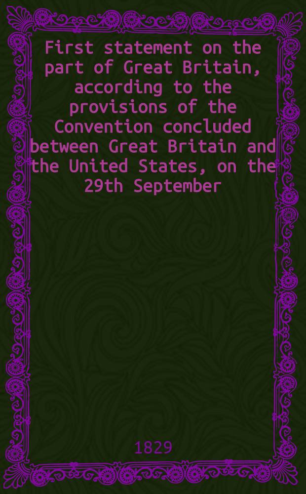First statement on the part of Great Britain, according to the provisions of the Convention concluded between Great Britain and the United States, on the 29th September, 1827, for regulating the reference to the disputed points of boundary under the fifth article of the Treaty of Ghent