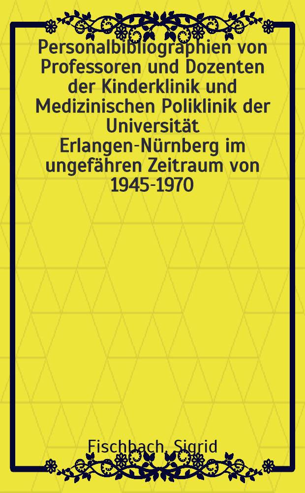 Personalbibliographien von Professoren und Dozenten der Kinderklinik und Medizinischen Poliklinik der Universität Erlangen-Nürnberg im ungefähren Zeitraum von 1945-1970 : Mit. biogr. Angaben und Überblicken über die Sachgebiete : Inaug.-Diss. ... der ... Med. Fakultät der ... Univ. Erlangen-Nürnberg