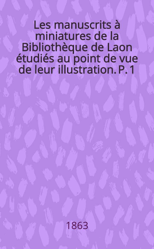 Les manuscrits à miniatures de la Bibliothèque de Laon étudiés au point de vue de leur illustration. P. 1 : VII-e, VIII-e, IX-e, X-e, X-e, XI-e et siècles