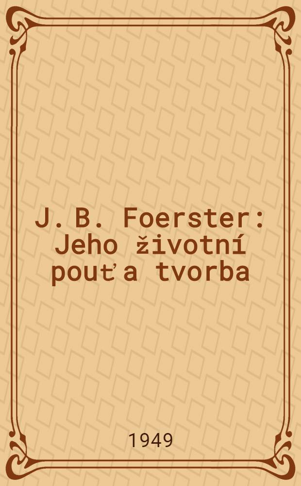 J. B. Foerster : Jeho životní pouť a tvorba : 1859-1949 : Vyd. k poctě devadesátých narozenin narodního umělce J. B. Foerstra