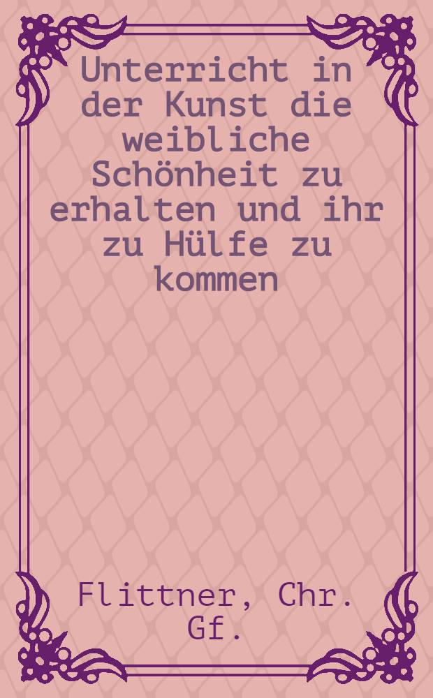 Unterricht in der Kunst die weibliche Schönheit zu erhalten und ihr zu Hülfe zu kommen : Eine Toilettenlektüre